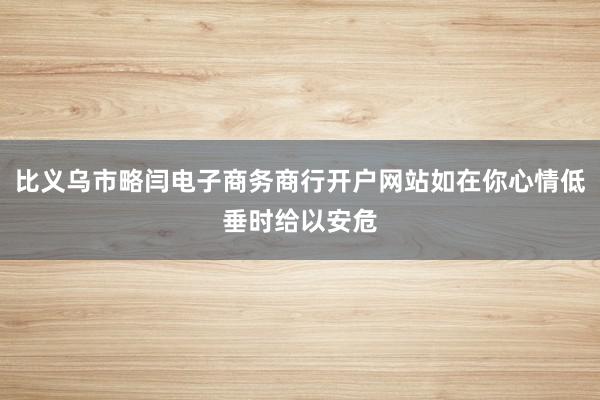 比义乌市略闫电子商务商行开户网站如在你心情低垂时给以安危