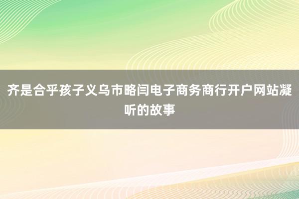 齐是合乎孩子义乌市略闫电子商务商行开户网站凝听的故事