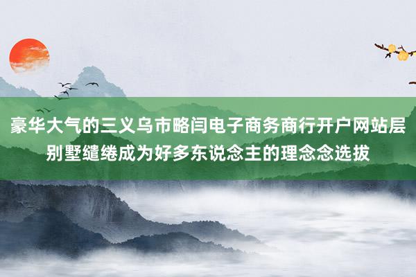 豪华大气的三义乌市略闫电子商务商行开户网站层别墅缱绻成为好多东说念主的理念念选拔