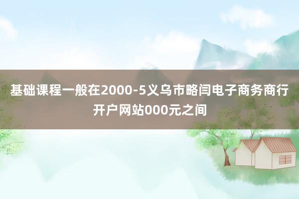 基础课程一般在2000-5义乌市略闫电子商务商行开户网站000元之间